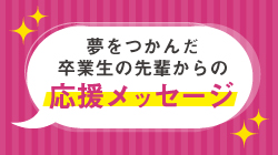 夢をつかんだ卒業生の先輩からの応援メッセージ